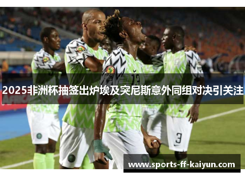 2025非洲杯抽签出炉埃及突尼斯意外同组对决引关注
